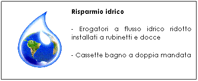 Casella di testo: Risparmio idrico
- Erogatori a flusso idrico ridotto installati a rubinetti e docce
- Cassette bagno a doppia mandata
