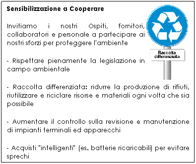 Casella di testo: Sensibilizzazione a Cooperare
Invitiamo i nostri Ospiti, fornitori, collaboratori e personale a partecipare ai nostri sforzi per proteggere l'ambiente
- Rispettare pienamente la legislazione in campo ambientale
- Raccolta differenziata: ridurre la produzione di rifiuti, riutilizzare e riciclare risorse e materiali ogni volta che sia possibile
- Aumentare il controllo sulla revisione e manutenzione di impianti terminali ed apparecchi
- Acquisti "intelligenti" (es. batterie ricaricabili) per evitare sprechi
